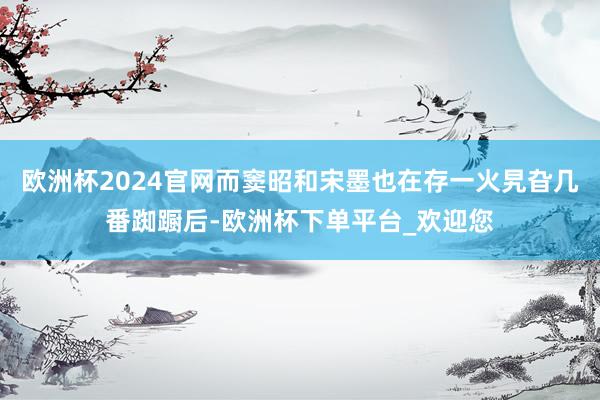 欧洲杯2024官网而窦昭和宋墨也在存一火旯旮几番踟蹰后-欧洲杯下单平台_欢迎您