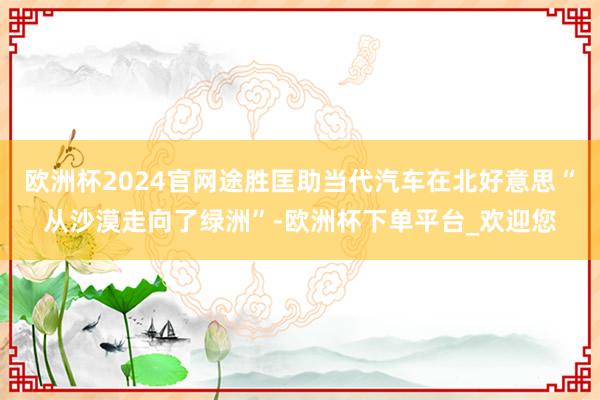 欧洲杯2024官网途胜匡助当代汽车在北好意思“从沙漠走向了绿洲”-欧洲杯下单平台_欢迎您
