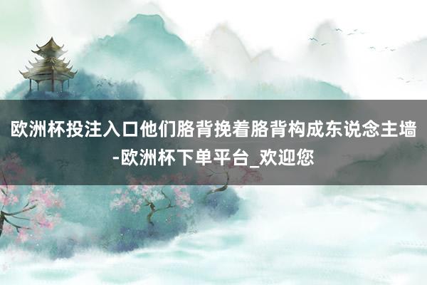 欧洲杯投注入口他们胳背挽着胳背构成东说念主墙-欧洲杯下单平台_欢迎您