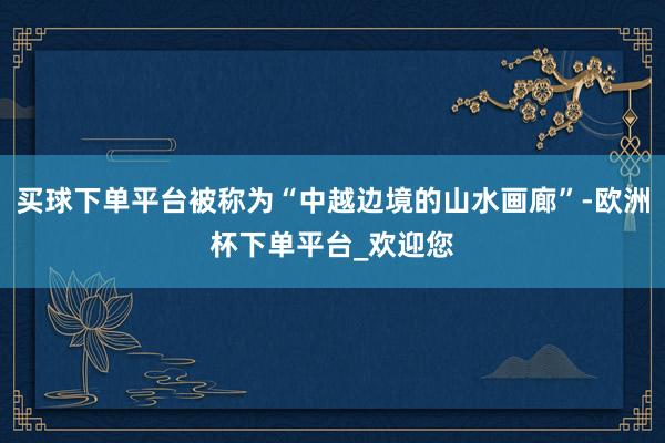 买球下单平台被称为“中越边境的山水画廊”-欧洲杯下单平台_欢迎您