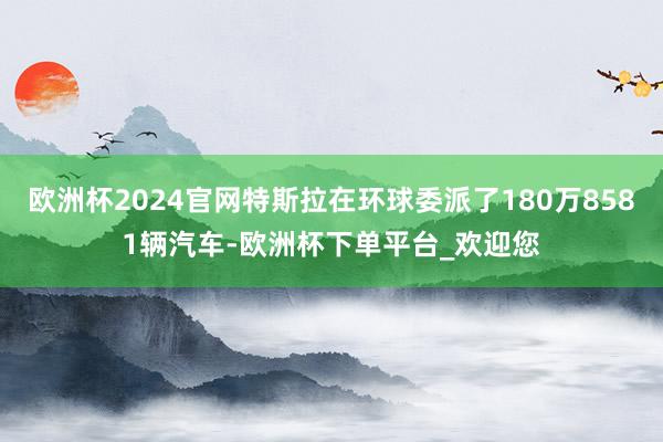 欧洲杯2024官网特斯拉在环球委派了180万8581辆汽车-欧洲杯下单平台_欢迎您