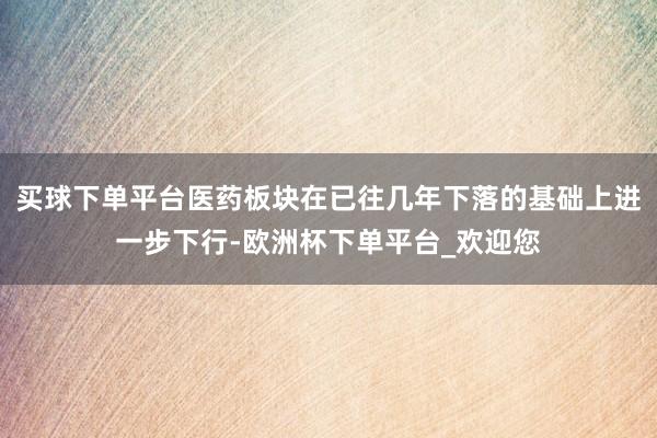 买球下单平台医药板块在已往几年下落的基础上进一步下行-欧洲杯下单平台_欢迎您