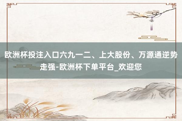 欧洲杯投注入口六九一二、上大股份、万源通逆势走强-欧洲杯下单平台_欢迎您