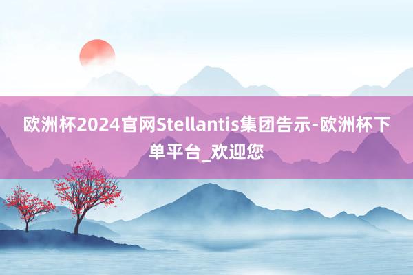 欧洲杯2024官网Stellantis集团告示-欧洲杯下单平台_欢迎您