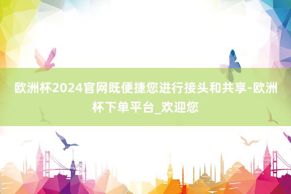 欧洲杯2024官网既便捷您进行接头和共享-欧洲杯下单平台_欢迎您