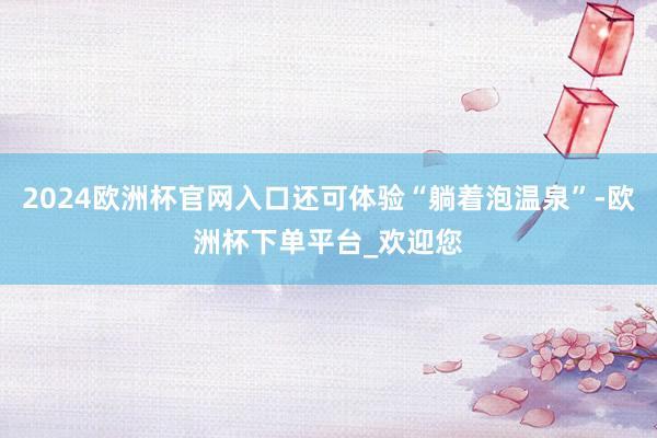 2024欧洲杯官网入口还可体验“躺着泡温泉”-欧洲杯下单平台_欢迎您