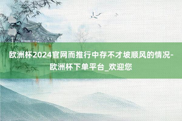 欧洲杯2024官网而推行中存不才坡顺风的情况-欧洲杯下单平台_欢迎您