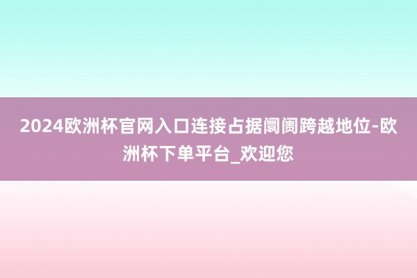 2024欧洲杯官网入口连接占据阛阓跨越地位-欧洲杯下单平台_欢迎您