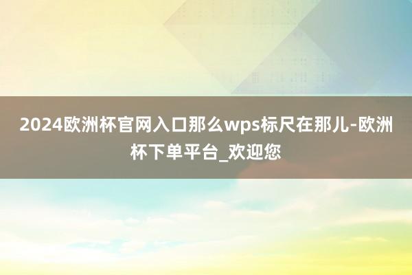 2024欧洲杯官网入口那么wps标尺在那儿-欧洲杯下单平台_欢迎您