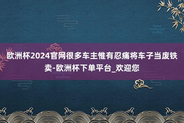 欧洲杯2024官网很多车主惟有忍痛将车子当废铁卖-欧洲杯下单平台_欢迎您
