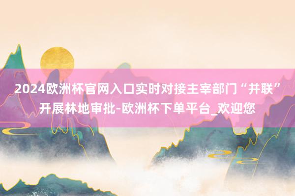 2024欧洲杯官网入口实时对接主宰部门“并联”开展林地审批-欧洲杯下单平台_欢迎您