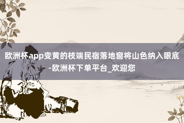 欧洲杯app变黄的枝端民宿落地窗将山色纳入眼底-欧洲杯下单平台_欢迎您