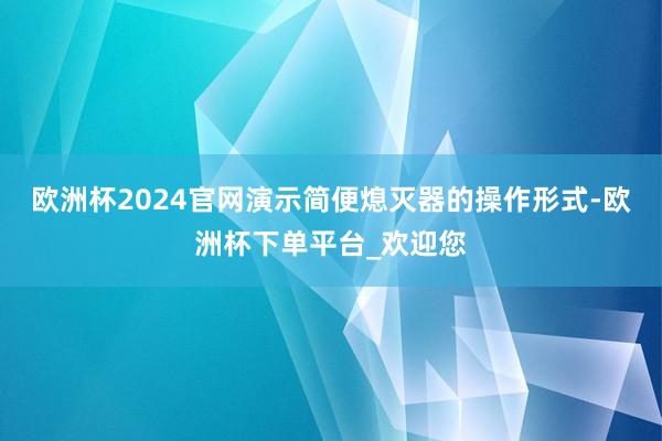 欧洲杯2024官网演示简便熄灭器的操作形式-欧洲杯下单平台_欢迎您