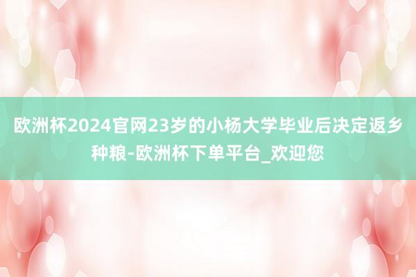 欧洲杯2024官网23岁的小杨大学毕业后决定返乡种粮-欧洲杯下单平台_欢迎您
