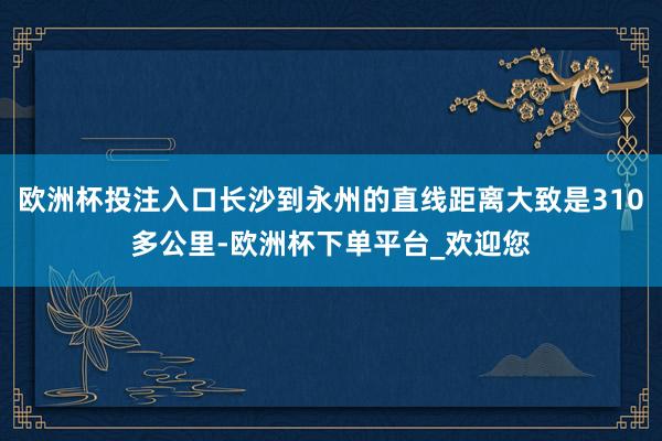 欧洲杯投注入口长沙到永州的直线距离大致是310多公里-欧洲杯下单平台_欢迎您