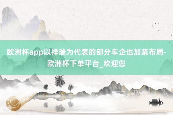 欧洲杯app以祥瑞为代表的部分车企也加紧布局-欧洲杯下单平台_欢迎您