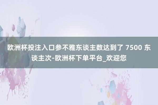 欧洲杯投注入口参不雅东谈主数达到了 7500 东谈主次-欧洲杯下单平台_欢迎您