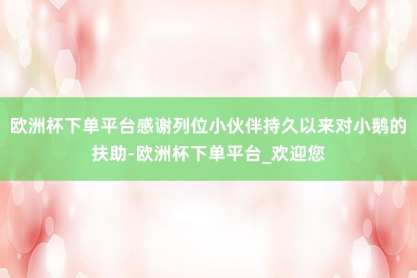 欧洲杯下单平台感谢列位小伙伴持久以来对小鹅的扶助-欧洲杯下单平台_欢迎您