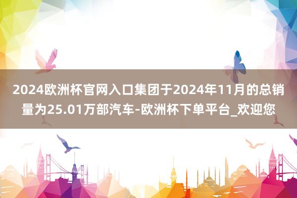 2024欧洲杯官网入口集团于2024年11月的总销量为25.01万部汽车-欧洲杯下单平台_欢迎您