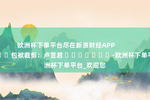 欧洲杯下单平台尽在新浪财经APP            						包袱裁剪：卢昱君 							-欧洲杯下单平台_欢迎您