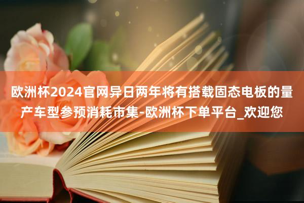 欧洲杯2024官网异日两年将有搭载固态电板的量产车型参预消耗市集-欧洲杯下单平台_欢迎您