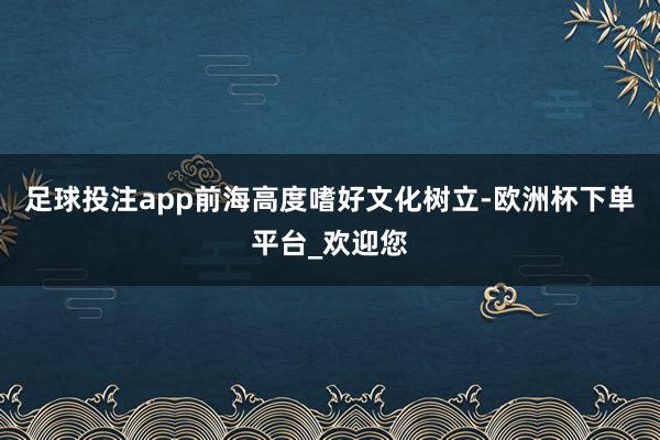 足球投注app前海高度嗜好文化树立-欧洲杯下单平台_欢迎您