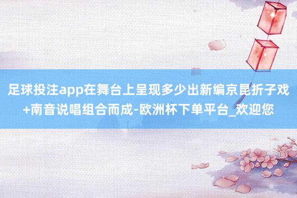 足球投注app在舞台上呈现多少出新编京昆折子戏+南音说唱组合而成-欧洲杯下单平台_欢迎您