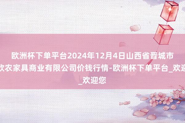 欧洲杯下单平台2024年12月4日山西省晋城市绿欣农家具商业有限公司价钱行情-欧洲杯下单平台_欢迎您