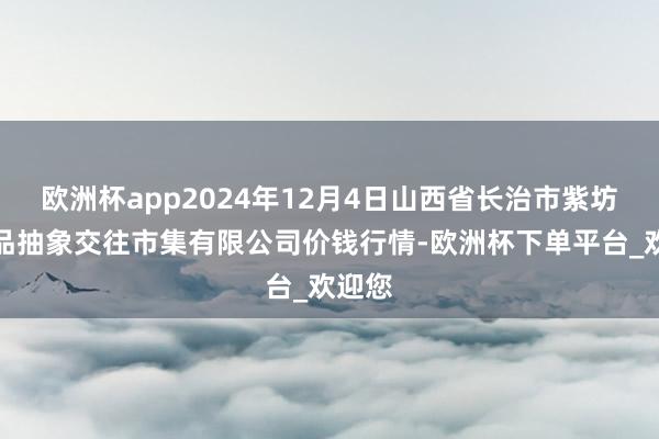 欧洲杯app2024年12月4日山西省长治市紫坊农居品抽象交往市集有限公司价钱行情-欧洲杯下单平台_欢迎您
