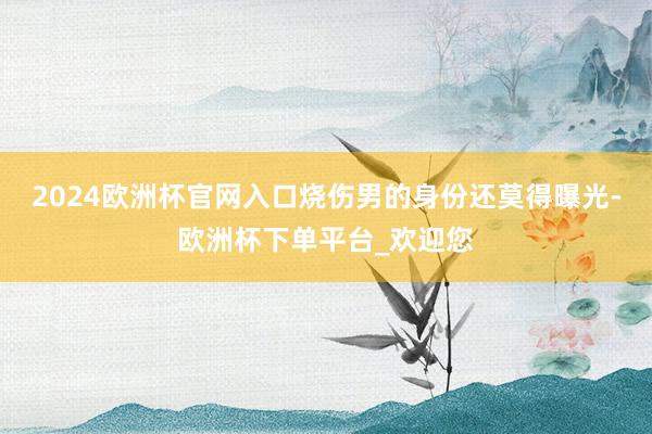 2024欧洲杯官网入口烧伤男的身份还莫得曝光-欧洲杯下单平台_欢迎您