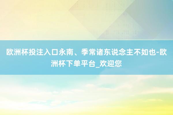 欧洲杯投注入口永南、季常诸东说念主不如也-欧洲杯下单平台_欢迎您