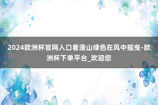 2024欧洲杯官网入口看漫山绿色在风中摇曳-欧洲杯下单平台_欢迎您