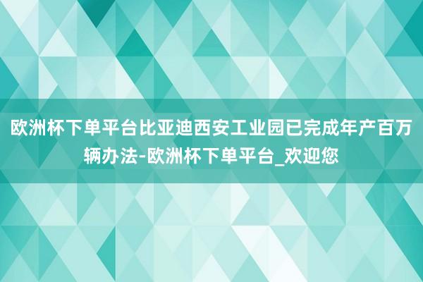 欧洲杯下单平台比亚迪西安工业园已完成年产百万辆办法-欧洲杯下单平台_欢迎您