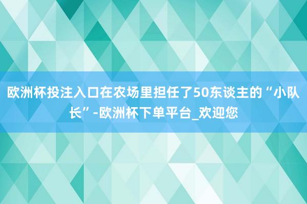 欧洲杯投注入口在农场里担任了50东谈主的“小队长”-欧洲杯下单平台_欢迎您