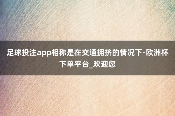 足球投注app相称是在交通拥挤的情况下-欧洲杯下单平台_欢迎您