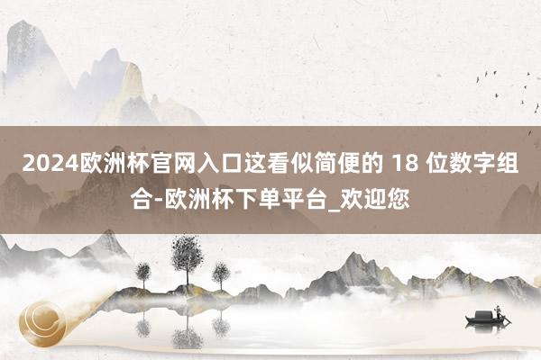 2024欧洲杯官网入口这看似简便的 18 位数字组合-欧洲杯下单平台_欢迎您