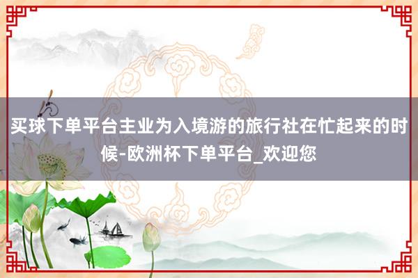 买球下单平台主业为入境游的旅行社在忙起来的时候-欧洲杯下单平台_欢迎您