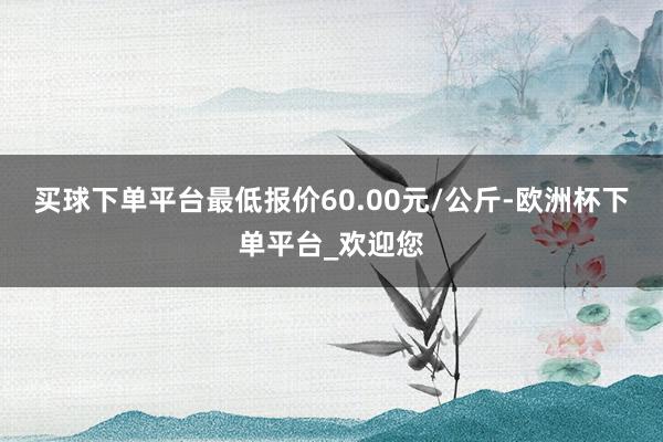 买球下单平台最低报价60.00元/公斤-欧洲杯下单平台_欢迎您