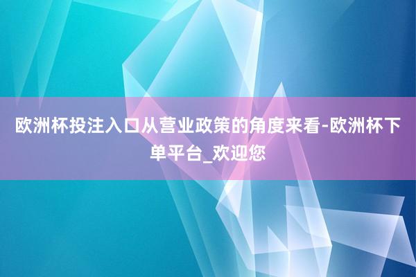 欧洲杯投注入口从营业政策的角度来看-欧洲杯下单平台_欢迎您
