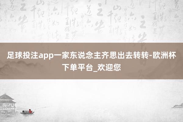 足球投注app一家东说念主齐思出去转转-欧洲杯下单平台_欢迎您