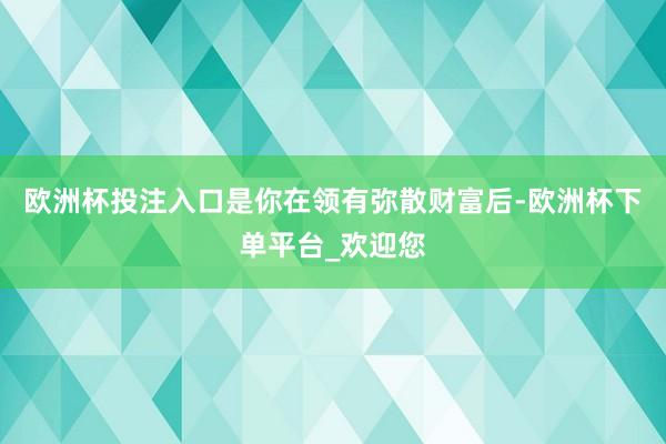 欧洲杯投注入口是你在领有弥散财富后-欧洲杯下单平台_欢迎您