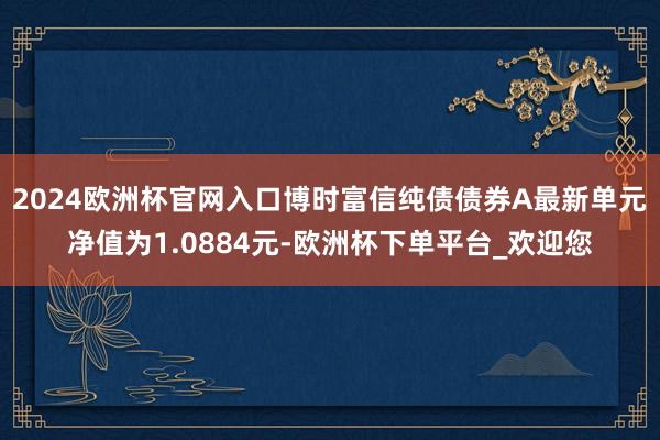 2024欧洲杯官网入口博时富信纯债债券A最新单元净值为1.0884元-欧洲杯下单平台_欢迎您