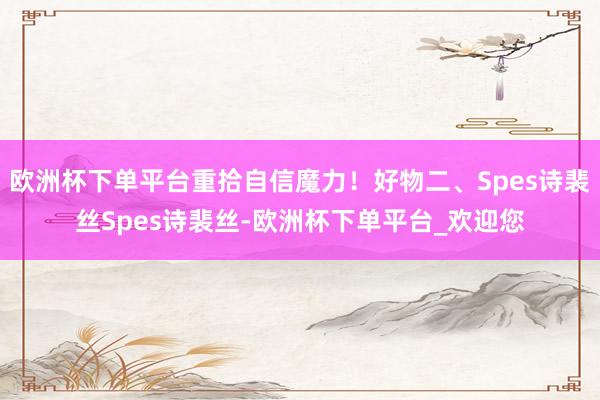 欧洲杯下单平台重拾自信魔力！好物二、Spes诗裴丝Spes诗裴丝-欧洲杯下单平台_欢迎您