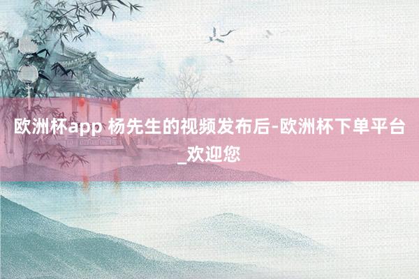 欧洲杯app 杨先生的视频发布后-欧洲杯下单平台_欢迎您