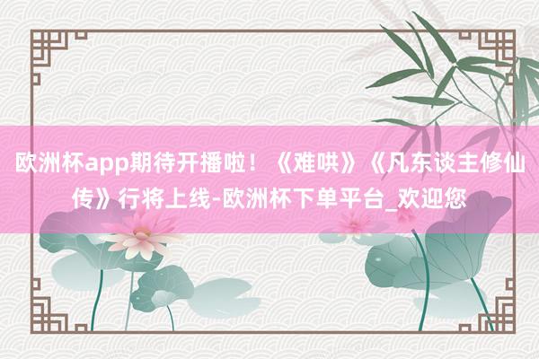 欧洲杯app期待开播啦！《难哄》《凡东谈主修仙传》行将上线-欧洲杯下单平台_欢迎您