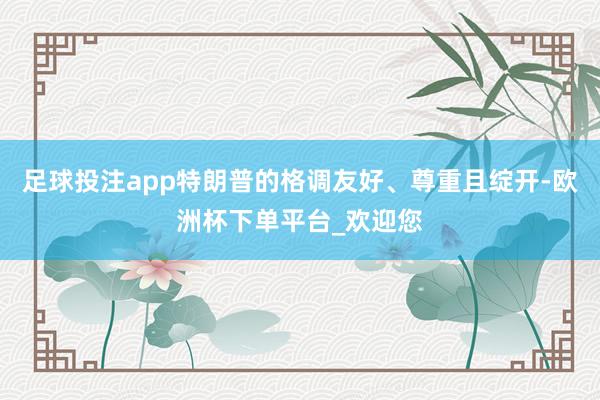 足球投注app特朗普的格调友好、尊重且绽开-欧洲杯下单平台_欢迎您