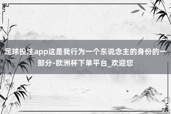 足球投注app这是我行为一个东说念主的身份的一部分-欧洲杯下单平台_欢迎您