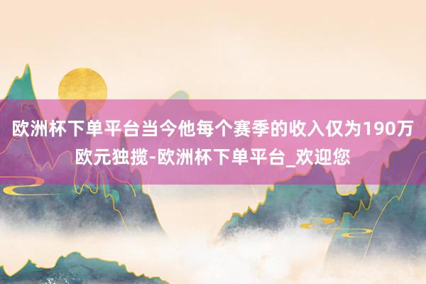 欧洲杯下单平台当今他每个赛季的收入仅为190万欧元独揽-欧洲杯下单平台_欢迎您