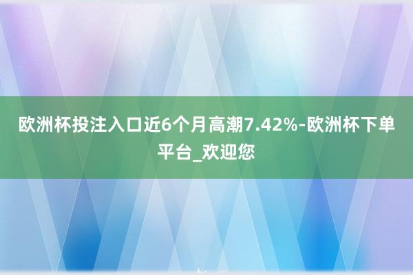 欧洲杯投注入口近6个月高潮7.42%-欧洲杯下单平台_欢迎您