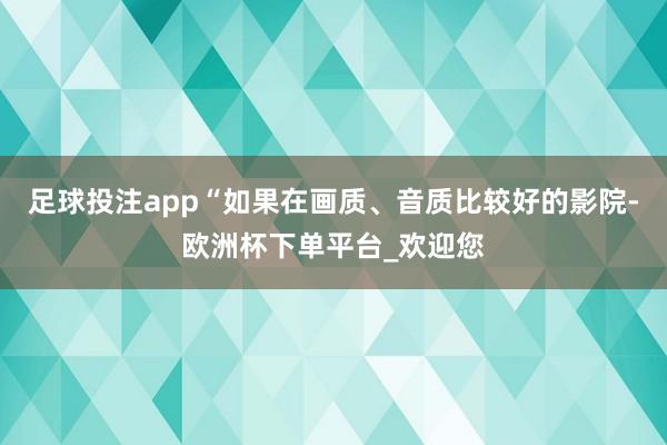 足球投注app“如果在画质、音质比较好的影院-欧洲杯下单平台_欢迎您